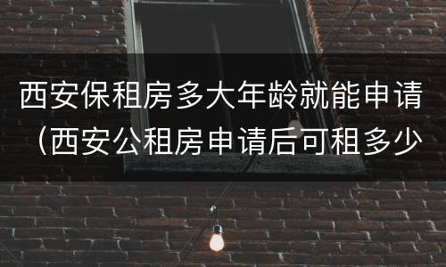 西安保租房多大年龄就能申请（西安公租房申请后可租多少年）