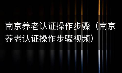 南京养老认证操作步骤（南京养老认证操作步骤视频）