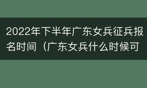 2022年下半年广东女兵征兵报名时间（广东女兵什么时候可以报名?）