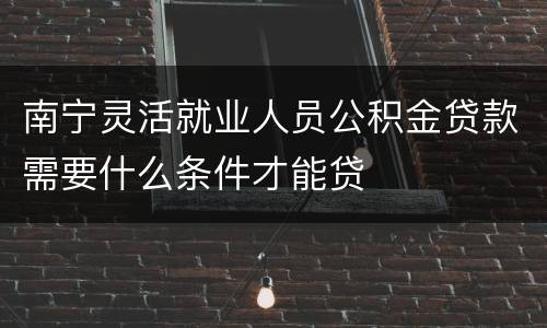 南宁灵活就业人员公积金贷款需要什么条件才能贷
