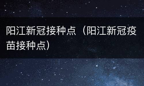 阳江新冠接种点（阳江新冠疫苗接种点）