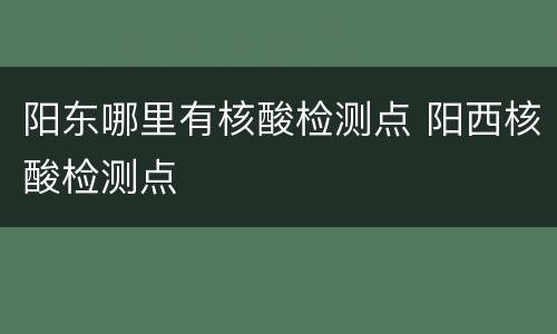 阳东哪里有核酸检测点 阳西核酸检测点