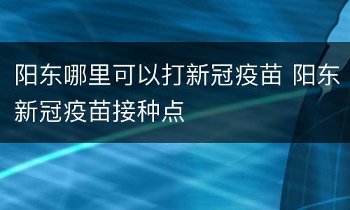 阳东哪里可以打新冠疫苗 阳东新冠疫苗接种点
