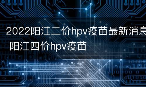 2022阳江二价hpv疫苗最新消息 阳江四价hpv疫苗
