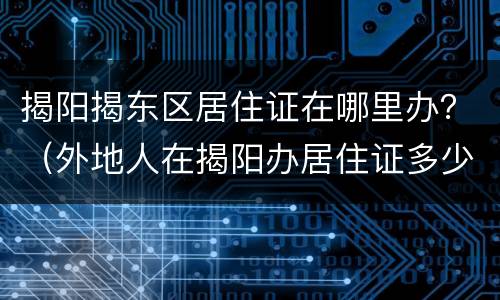 揭阳揭东区居住证在哪里办？（外地人在揭阳办居住证多少钱）