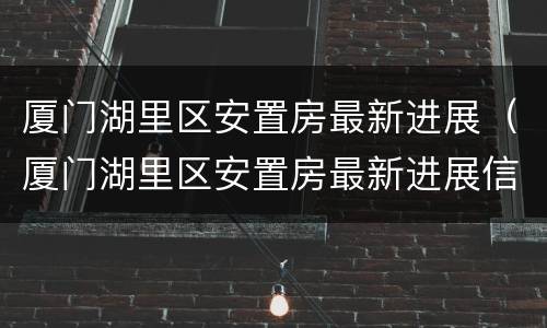 厦门湖里区安置房最新进展（厦门湖里区安置房最新进展信息）