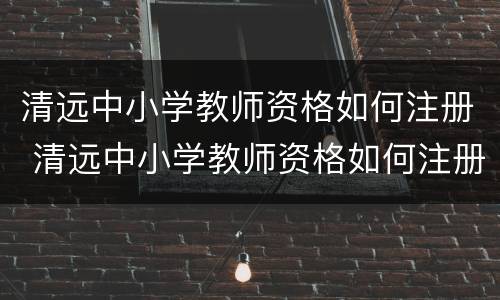 清远中小学教师资格如何注册 清远中小学教师资格如何注册报名