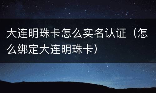 大连明珠卡怎么实名认证（怎么绑定大连明珠卡）