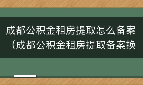 成都公积金租房提取怎么备案（成都公积金租房提取备案换租还能提吗）