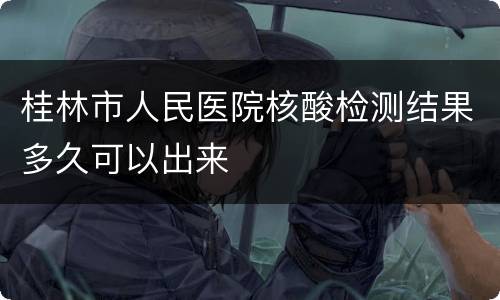 桂林市人民医院核酸检测结果多久可以出来