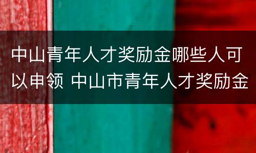 中山青年人才奖励金哪些人可以申领 中山市青年人才奖励金