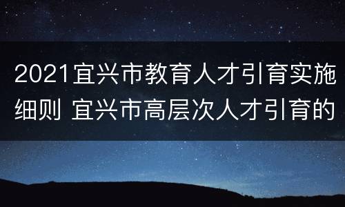 2021宜兴市教育人才引育实施细则 宜兴市高层次人才引育的政策