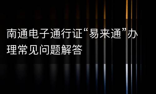 南通电子通行证“易来通”办理常见问题解答