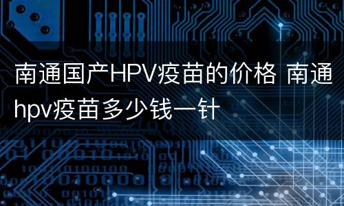 南通国产HPV疫苗的价格 南通hpv疫苗多少钱一针