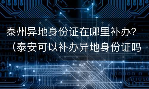 泰州异地身份证在哪里补办？（泰安可以补办异地身份证吗）