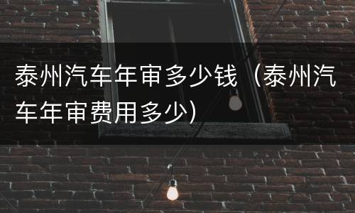 泰州汽车年审多少钱（泰州汽车年审费用多少）