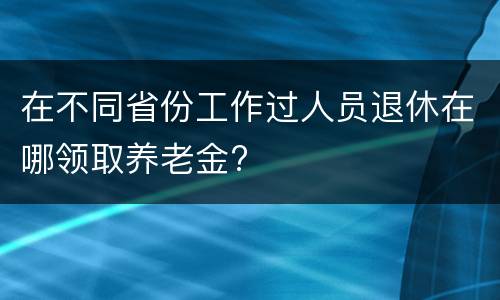 在不同省份工作过人员退休在哪领取养老金?