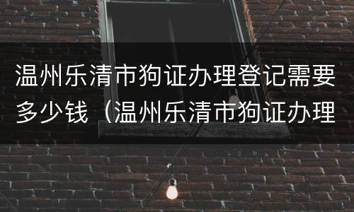 温州乐清市狗证办理登记需要多少钱（温州乐清市狗证办理登记需要多少钱呢）