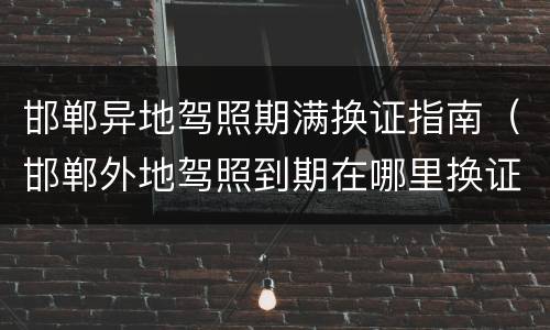 邯郸异地驾照期满换证指南（邯郸外地驾照到期在哪里换证）