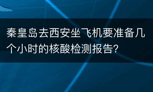 秦皇岛去西安坐飞机要准备几个小时的核酸检测报告？