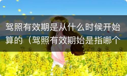 驾照有效期是从什么时候开始算的（驾照有效期始是指哪个日期）