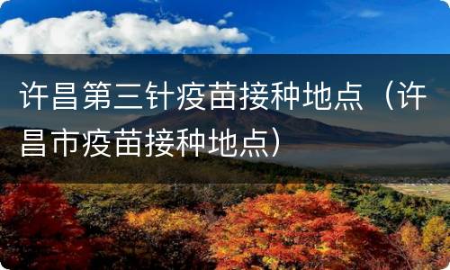 许昌第三针疫苗接种地点（许昌市疫苗接种地点）