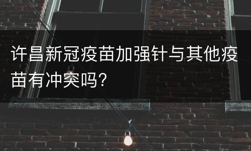 许昌新冠疫苗加强针与其他疫苗有冲突吗?