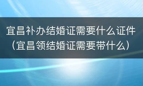 宜昌补办结婚证需要什么证件（宜昌领结婚证需要带什么）