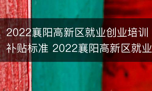 2022襄阳高新区就业创业培训补贴标准 2022襄阳高新区就业创业培训补贴标准是多少