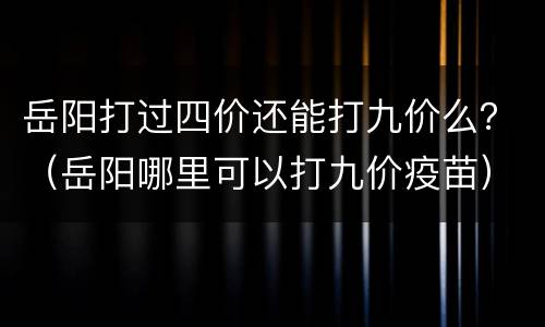 岳阳打过四价还能打九价么？（岳阳哪里可以打九价疫苗）