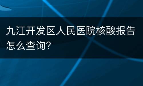 九江开发区人民医院核酸报告怎么查询?