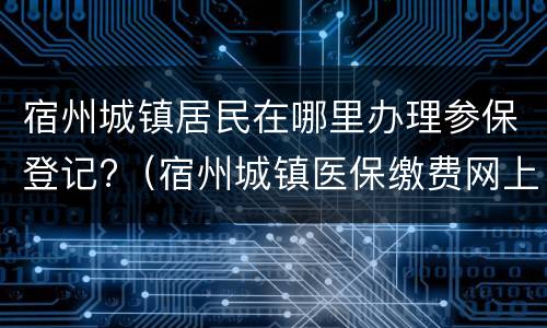 宿州城镇居民在哪里办理参保登记?（宿州城镇医保缴费网上怎么交）