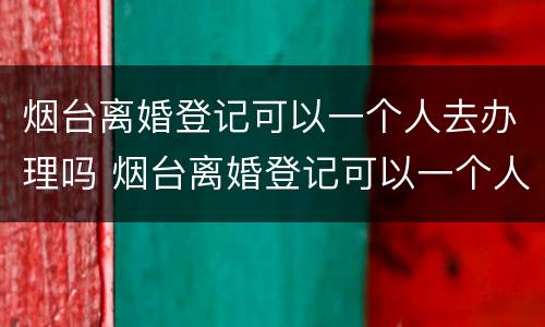 烟台离婚登记可以一个人去办理吗 烟台离婚登记可以一个人去办理吗要多久