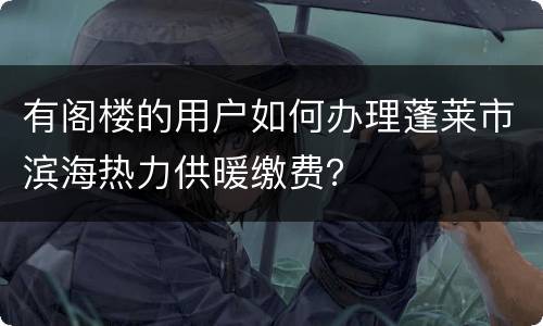有阁楼的用户如何办理蓬莱市滨海热力供暖缴费？