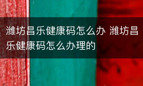 潍坊昌乐健康码怎么办 潍坊昌乐健康码怎么办理的
