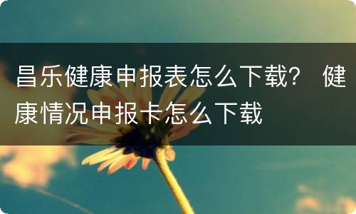 昌乐健康申报表怎么下载？ 健康情况申报卡怎么下载