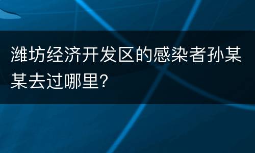潍坊经济开发区的感染者孙某某去过哪里？