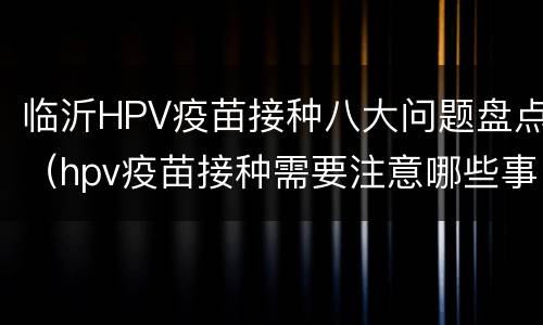 临沂HPV疫苗接种八大问题盘点（hpv疫苗接种需要注意哪些事项）