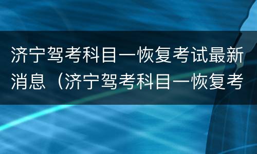 济宁驾考科目一恢复考试最新消息（济宁驾考科目一恢复考试最新消息是什么）