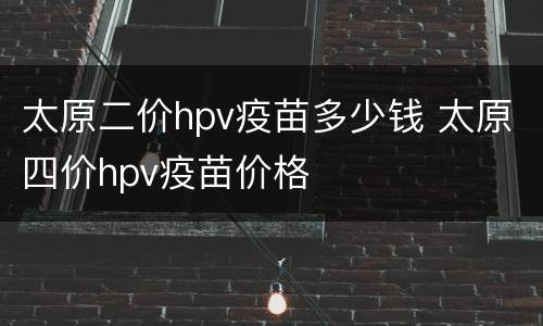太原二价hpv疫苗多少钱 太原四价hpv疫苗价格