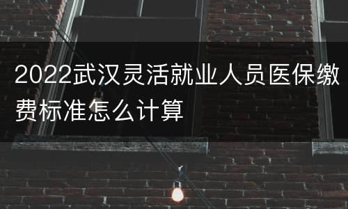 2022武汉灵活就业人员医保缴费标准怎么计算