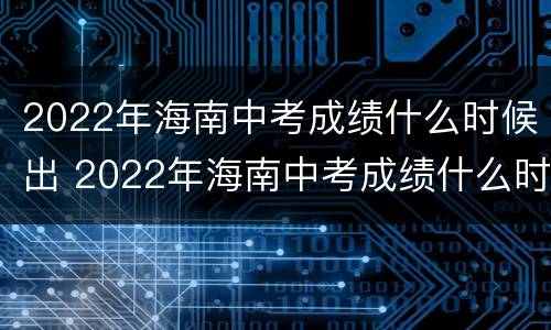 2022年海南中考成绩什么时候出 2022年海南中考成绩什么时候出结果