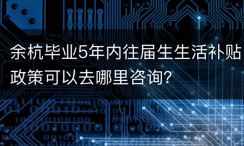 余杭毕业5年内往届生生活补贴政策可以去哪里咨询？