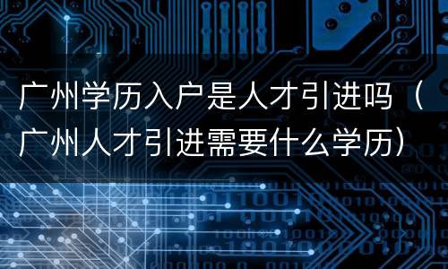 广州学历入户是人才引进吗（广州人才引进需要什么学历）