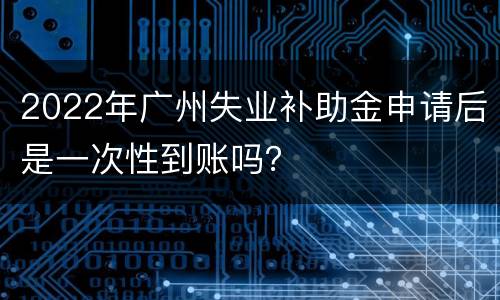 2022年广州失业补助金申请后是一次性到账吗？