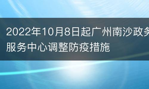 2022年10月8日起广州南沙政务服务中心调整防疫措施
