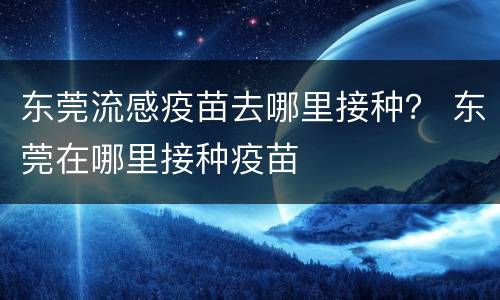 东莞流感疫苗去哪里接种？ 东莞在哪里接种疫苗