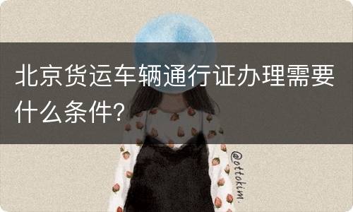 北京货运车辆通行证办理需要什么条件？