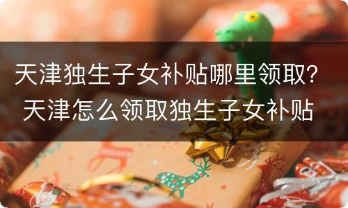 天津独生子女补贴哪里领取？ 天津怎么领取独生子女补贴