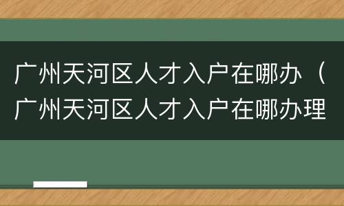 广州天河区人才入户在哪办（广州天河区人才入户在哪办理手续）